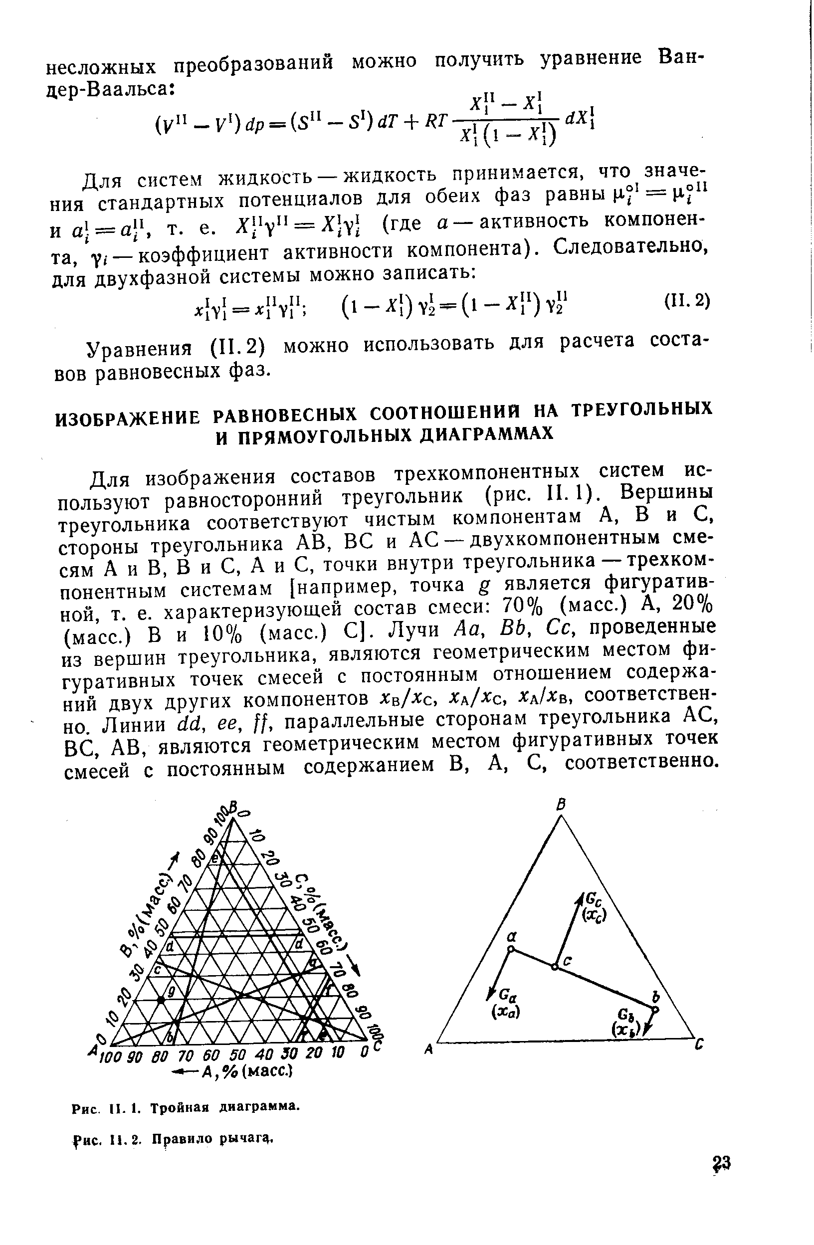 Для изображения составов трехкомпонентных систем используют равносторонний треугольник (рис. II. 1). Вершины треугольника соответствуют чистым компонентам А, В и С, стороны треугольника АВ, ВС и АС — двухкомпонентным смесям А и В, В и С, А и С, точки внутри треугольника — трехкомпонентным системам [например, точка g является фигуративной, т. е. характеризующ,ей состав смеси 70% (масс.) А, 20% (масс.) В и 10% (масс.) С]. Лучи Аа, ВЬ, Сс, проведенные из вершин треугольника, являются геометрическим местом фигуративных точек смесей с постоянным отношением содержаний двух других компонентов хц/хс, хд/хс, х хв, соответственно. Линии с1с1, ее, параллельные сторонам треугольника АС, ВС, АВ, являются геометрическим местом фигуративных точек смесей с постоянным содержанием В, А, С, соответственно.