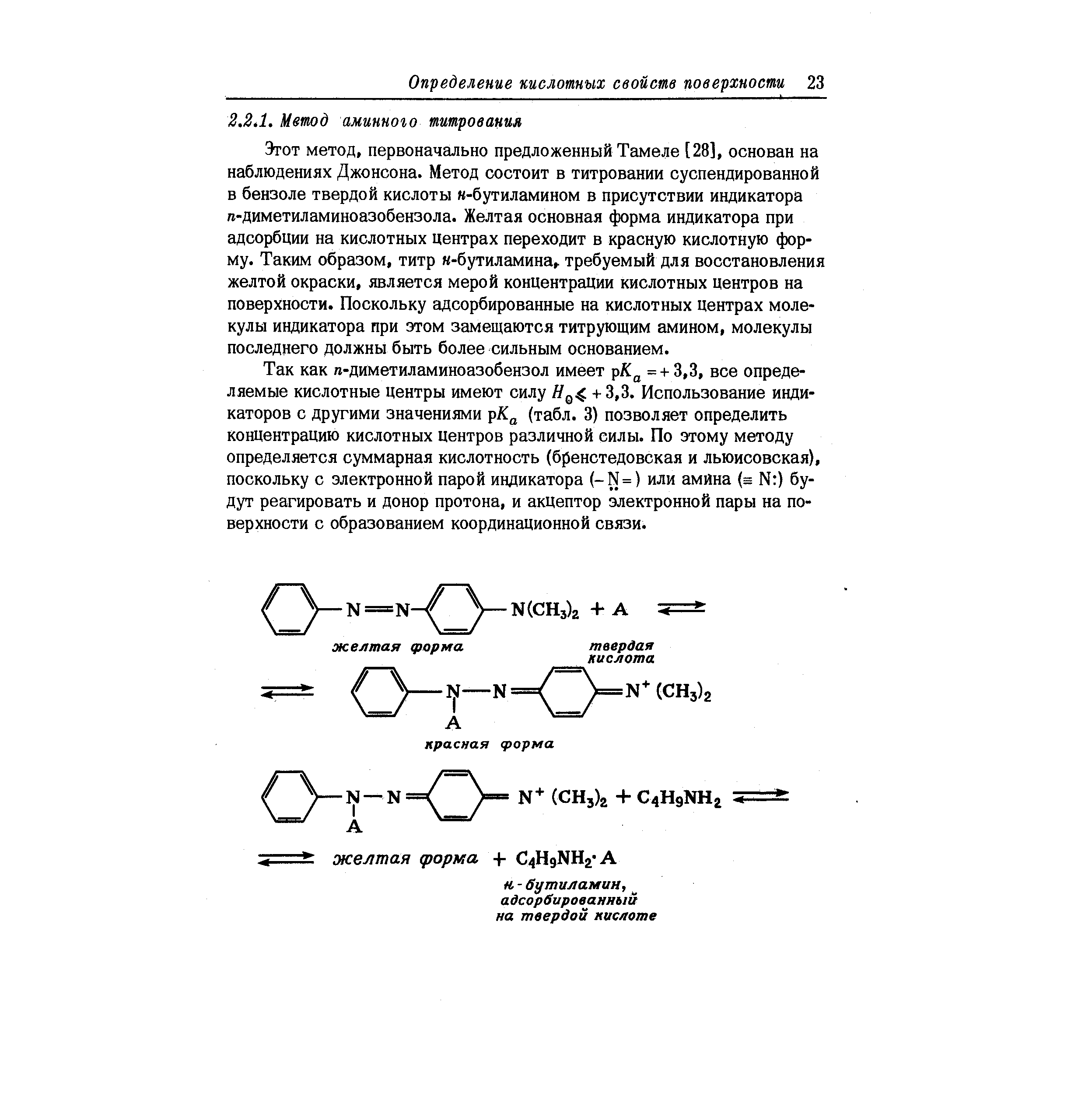 Этот метод, первоначально предложенный Тамеле [28], основан на наблюдениях Джонсона. Метод состоит в титровании суспендированной в бензоле твердой кислоты к-бутиламином в присутствии индикатора п-диметиламиноазобензола. Желтая основная форма индикатора при адсорбции на кислотных центрах переходит в красную кислотную форму. Таким образом, титр -бутиламина, требуемый для восстановления желтой окраски, является мерой концентрации кислотных центров на поверхности. Поскольку адсорбированные на кислотных центрах молекулы индикатора при этом замещаются титрующим амином, молекулы последнего должны быть более сильным основанием.