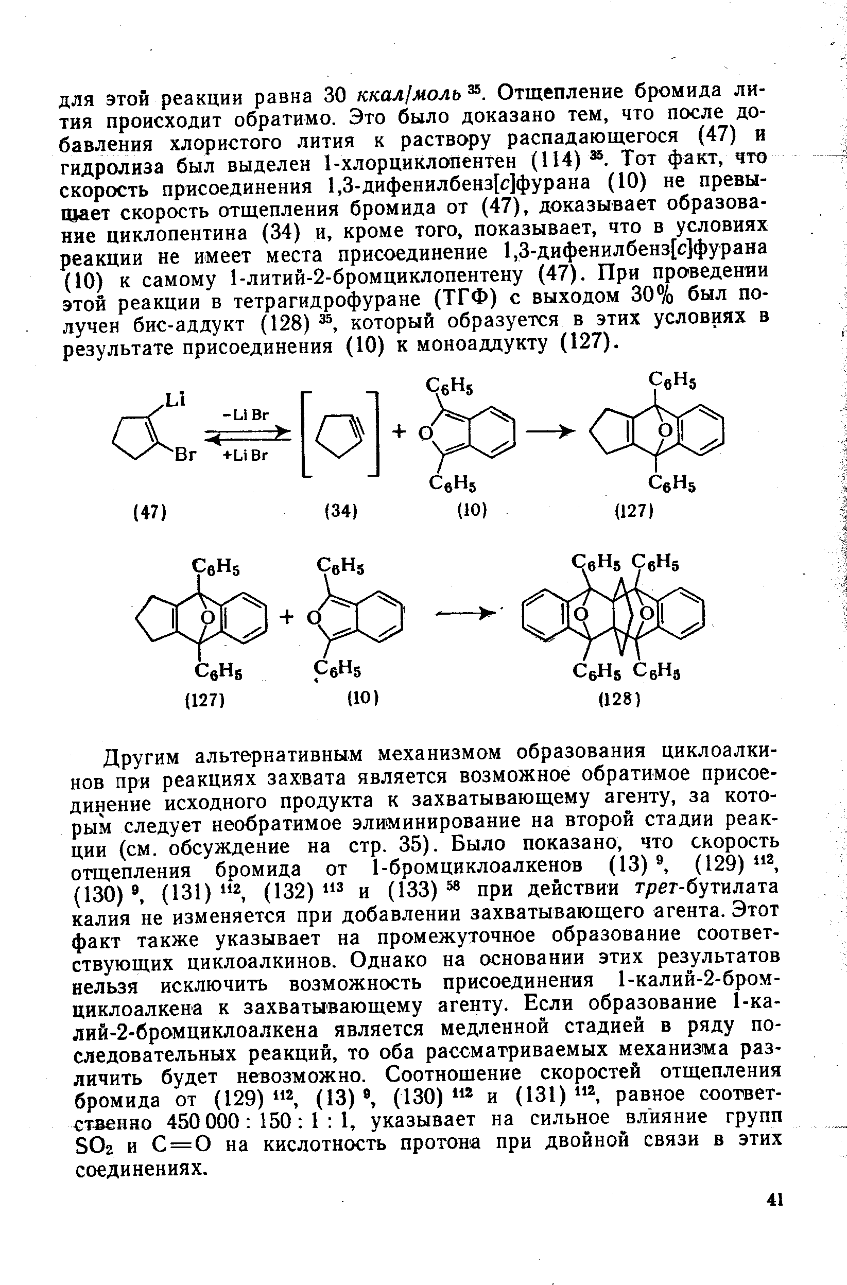 Другим альтернативным механизмом образования циклоалкинов при реакциях захвата является возможное обратимое присоединение исходного продукта к захватывающему агенту, за которым следует необратимое элиминирование на второй стадии реакции (см. обсуждение на стр. 35). Было показано, что скорость отщепления бромида от 1-бромциклоалкенов (13) , (129) (130) , (131) 2 (132) 3 и (133) 58 при действии трет-бутилата калия не изменяется при добавлении захватывающего агента. Этот факт также указывает на промежуточное образование соответствующих циклоалкинов. Однако на основании этих результатов нельзя исключить возможность присоединения 1-калий-2-бром-циклоалкена к захватывающему агенту. Если образование 1-ка-лий-2-бромциклоалкена является медленной стадией в ряду последовательных реакций, то оба рассматриваемых механизма различить будет невозможно. Соотношение скоростей отщепления бромида от (129) (13) , (130) и (131) равное соответственно 450 000 150 I 1, указывает на сильное влияние групп ЗОг и С = 0 на кислотность протона при двойной связи в этих соединениях.