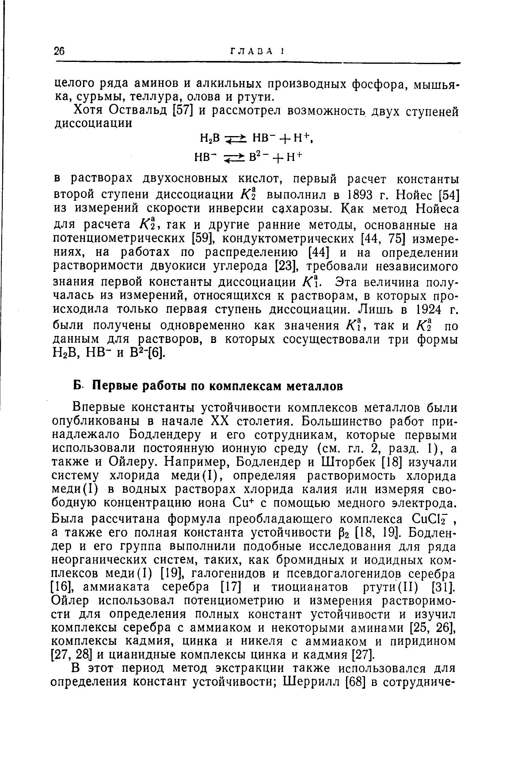 В растворах двухосновных кислот, первый расчет константы второй ступени диссоциации К2 выполнил в 1893 г. Нойес [54] из измерений скорости инверсии сахарозы. Как метод Нойеса для расчета К1, гак и другие ранние методы, основанные на потенциометрических [59], кондуктометрических [44, 75] измерениях, на работах по распределению [44] и на определении растворимости двуокиси углерода [23], требовали независимого знания первой константы диссоциации К. Эта величина получалась из измерений, относящихся к растворам, в которых происходила только первая ступень диссоциации. Лишь в 1924 г. были получены одновременно как значения К, так и К1 по данным для растворов, в которых сосуществовали три формы НгВ, не- и В2-[6].