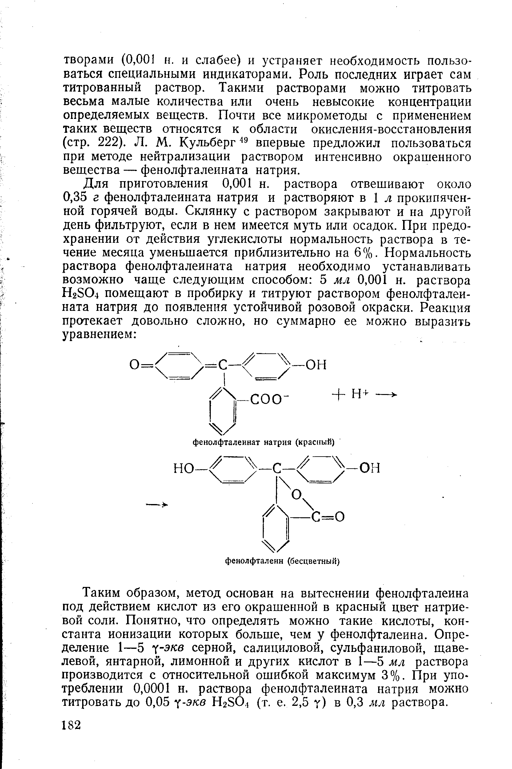 Таким образом, метод основан на вытеснении фенолфталеина под действием кислот из его окрашенной в красный цвет натриевой соли. Понятно, что определять можно такие кислоты, константа ионизации которых больше, чем у фенолфталеина. Определение 1—5 - -экв серной, салициловой, сульфаниловой, щавелевой, янтарной, лимонной и других кислот в 1—5 мл раствора производится с относительной ошибкой максимум 3%. При упо треблении 0,0001 н. раствора фенолфталеината натрия можно титровать до 0,05 -экв НгЗО, (т. е. 2,5 у) в 0,3 мл раствора.