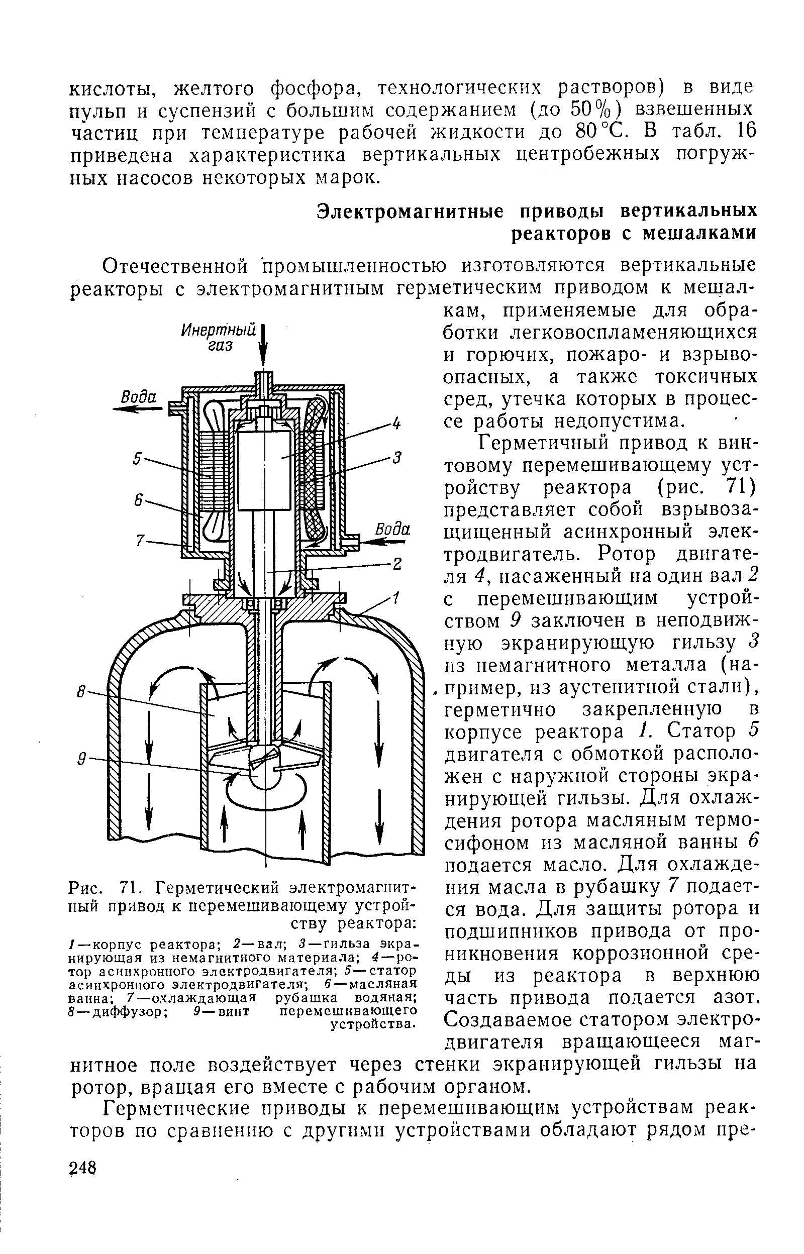 Герметичный привод к винтовому перемешивающему устройству реактора (рис. 71) представляет собой взрывозащищенный асинхронный электродвигатель. Ротор двигателя 4, насаженный на один вал 2 с перемешивающим устройством 9 заключен в неподвижную экранирующую гильзу 3 из немагнитного металла (на-. пример, из аустенитной стали), герметично закрепленную в корпусе реактора 1. Статор 5 двигателя с обмоткой расположен с наружной стороны экранирующей гильзы. Для охлаждения ротора масляным термосифоном пз масляной ванны 6 подается масло. Для охлаждения масла в рубашку 7 подается вода. Для защиты ротора и подшипников привода от проникновения коррозионной среды из реактора в верхнюю часть привода подается азот. Создаваемое статором электродвигателя вращающееся магнитное поле воздействует через стенки экранирующей гильзы на ротор, вращая его вместе с рабочим органом.